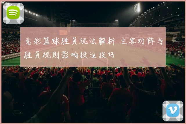 竞彩篮球胜负玩法解析 主客对阵与胜负规则影响投注技巧