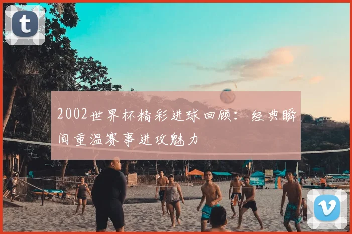 2002世界杯精彩进球回顾：经典瞬间重温赛事进攻魅力