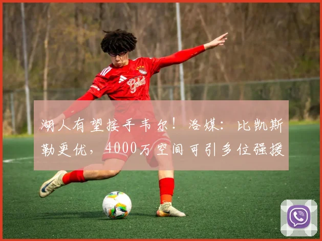 湖人有望接手韦尔!洛媒:比凯斯勒更优,4000万空间可引多位强援