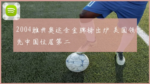 2004雅典奥运会金牌榜出炉 美国领先中国位居第二