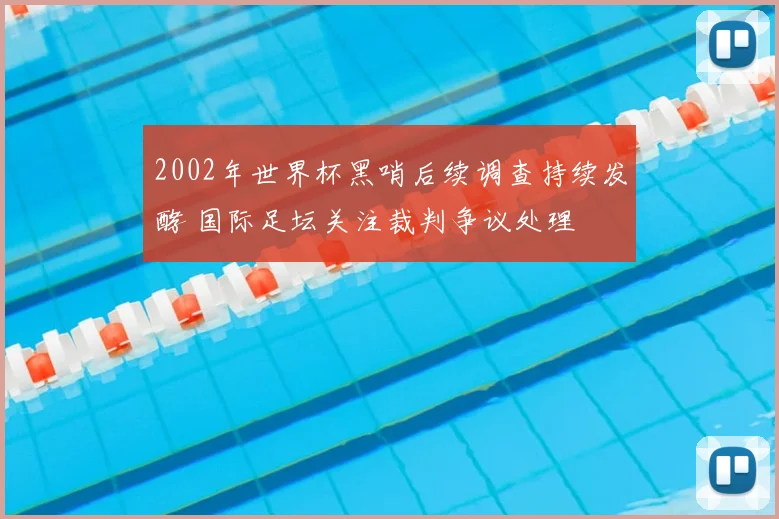 2002年世界杯黑哨后续调查持续发酵 国际足坛关注裁判争议处理