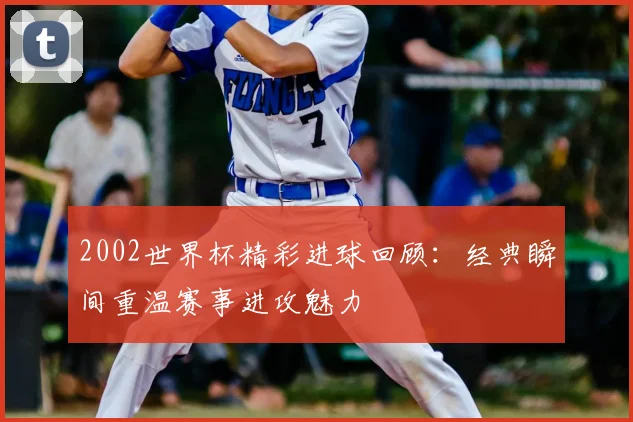 2002世界杯精彩进球回顾：经典瞬间重温赛事进攻魅力