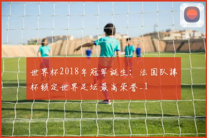 世界杯2018年冠军诞生:法国队捧杯锁定世界足坛最高荣誉_1