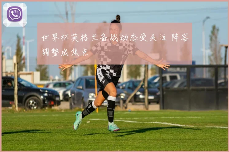 世界杯英格兰备战动态受关注 阵容调整成焦点