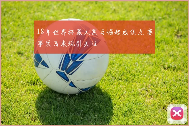 18年世界杯最大黑马崛起成焦点 赛事黑马表现引关注