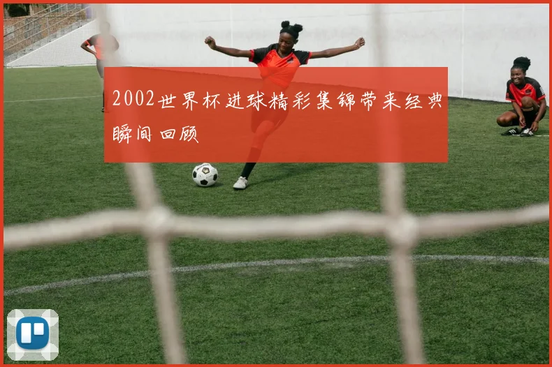 2002世界杯进球精彩集锦带来经典瞬间回顾