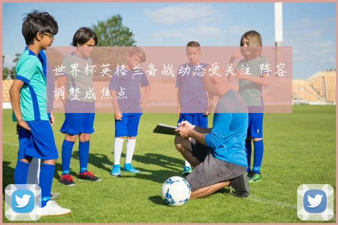 世界杯英格兰备战动态受关注 阵容调整成焦点