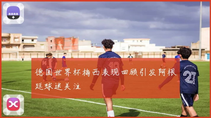 德国世界杯梅西表现回顾引发阿根廷球迷关注